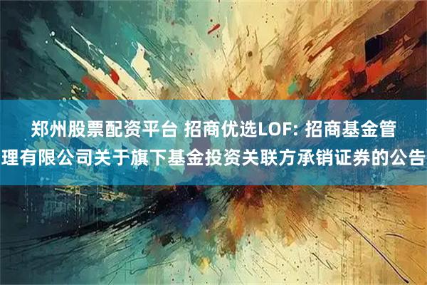 郑州股票配资平台 招商优选LOF: 招商基金管理有限公司关于旗下基金投资关联方承销证券的公告