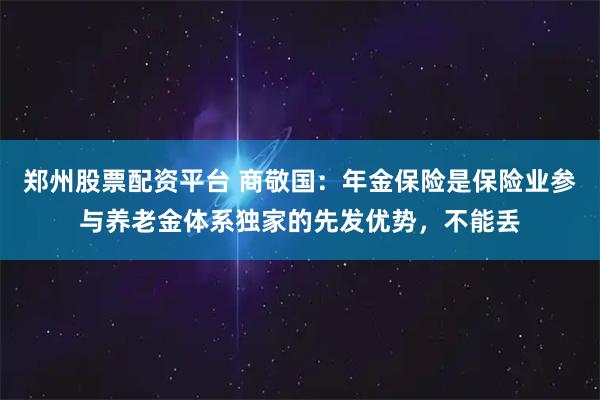 郑州股票配资平台 商敬国：年金保险是保险业参与养老金体系独家的先发优势，不能丢