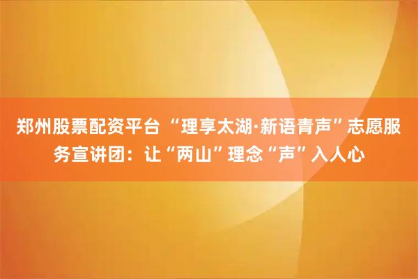 郑州股票配资平台 “理享太湖·新语青声”志愿服务宣讲团：让“两山”理念“声”入人心