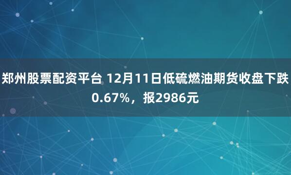 郑州股票配资平台 12月11日低硫燃油期货收盘下跌0.67%，报2986元