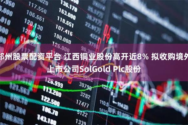 郑州股票配资平台 江西铜业股份高开近8% 拟收购境外上市公司SolGold Plc股份