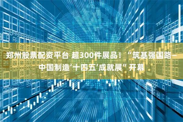 郑州股票配资平台 超300件展品！“筑基强国路—中国制造‘十四五’成就展”开幕