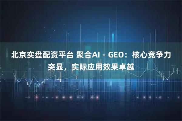 北京实盘配资平台 聚合AI - GEO：核心竞争力突显，实际应用效果卓越