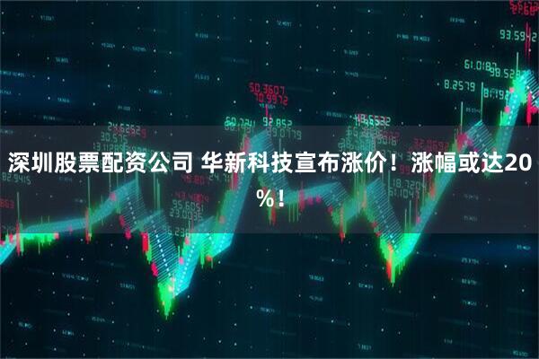 深圳股票配资公司 华新科技宣布涨价！涨幅或达20%！