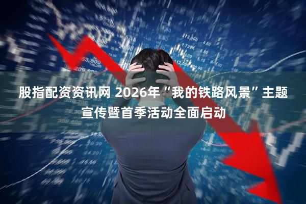 股指配资资讯网 2026年“我的铁路风景”主题宣传暨首季活动全面启动