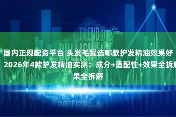 国内正规配资平台 头发毛躁选哪款护发精油效果好？2026年4款护发精油实测：成分+适配性+效果全拆解