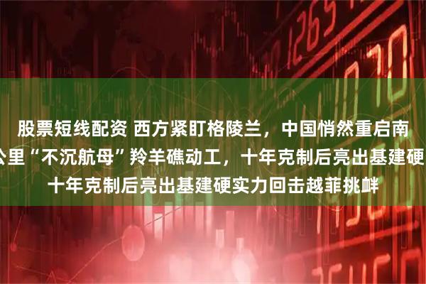 股票短线配资 西方紧盯格陵兰，中国悄然重启南海填海！15平方公里“不沉航母”羚羊礁动工，十年克制后亮出基建硬实力回击越菲挑衅
