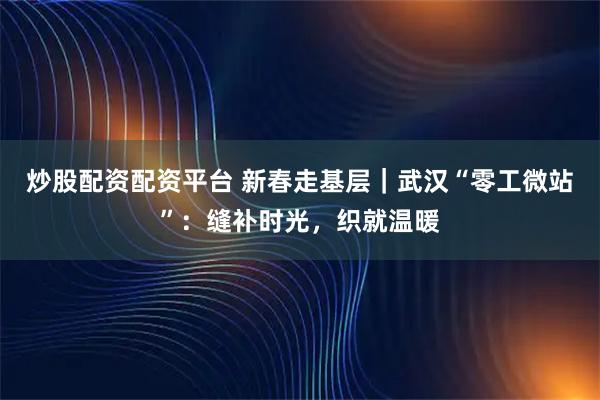 炒股配资配资平台 新春走基层｜武汉“零工微站”：缝补时光，织就温暖