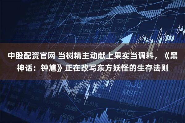 中股配资官网 当树精主动献上果实当调料，《黑神话：钟馗》正在改写东方妖怪的生存法则