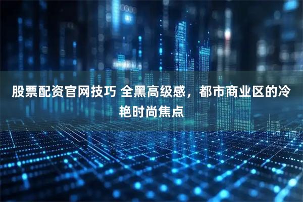 股票配资官网技巧 全黑高级感，都市商业区的冷艳时尚焦点