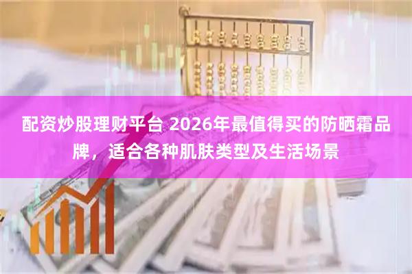 配资炒股理财平台 2026年最值得买的防晒霜品牌，适合各种肌肤类型及生活场景