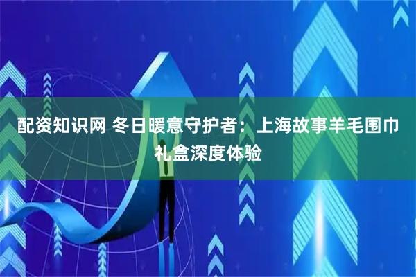 配资知识网 冬日暖意守护者：上海故事羊毛围巾礼盒深度体验