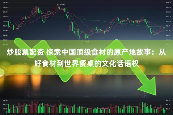炒股票配资 探索中国顶级食材的原产地故事：从好食材到世界餐桌的文化话语权