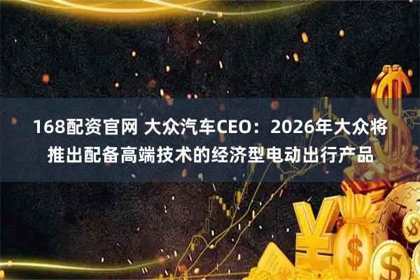168配资官网 大众汽车CEO：2026年大众将推出配备高端技术的经济型电动出行产品