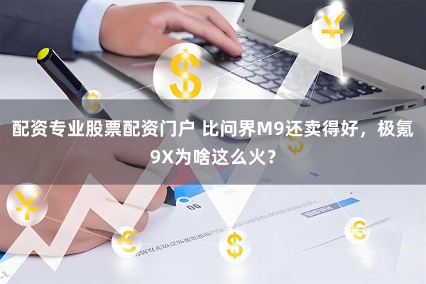 配资专业股票配资门户 比问界M9还卖得好，极氪9X为啥这么火？
