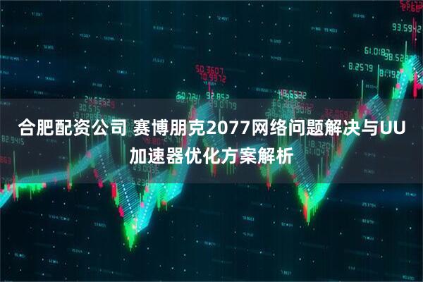 合肥配资公司 赛博朋克2077网络问题解决与UU加速器优化方案解析