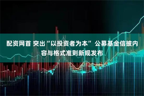 配资网首 突出“以投资者为本” 公募基金信披内容与格式准则新规发布