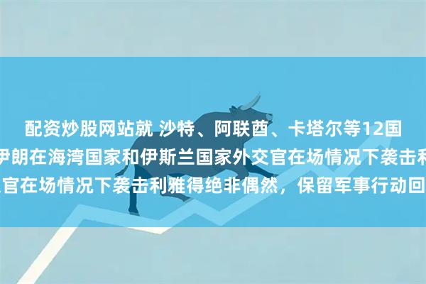 配资炒股网站就 沙特、阿联酋、卡塔尔等12国发表联合声明，沙特称伊朗在海湾国家和伊斯兰国家外交官在场情况下袭击利雅得绝非偶然，保留军事行动回应权利