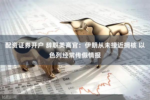 配资证券开户 辞职美高官：伊朗从未接近拥核 以色列经常传假情报