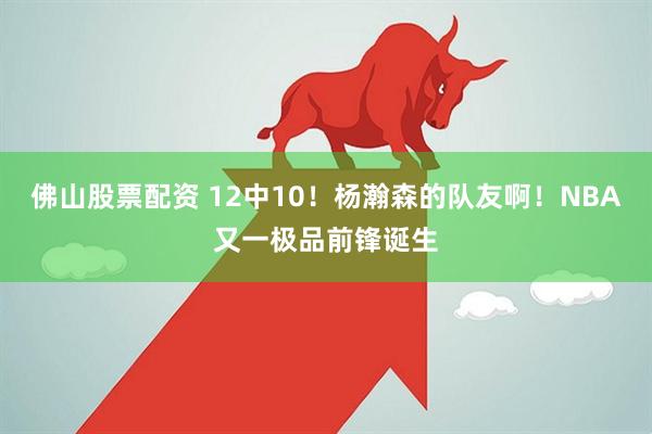 佛山股票配资 12中10！杨瀚森的队友啊！NBA又一极品前锋诞生