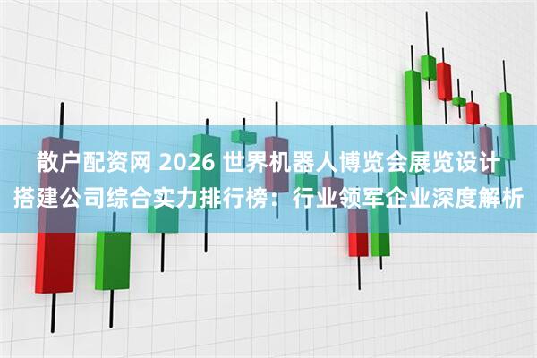 散户配资网 2026 世界机器人博览会展览设计搭建公司综合实力排行榜：行业领军企业深度解析