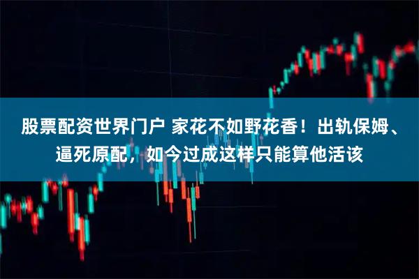 股票配资世界门户 家花不如野花香！出轨保姆、逼死原配，如今过成这样只能算他活该