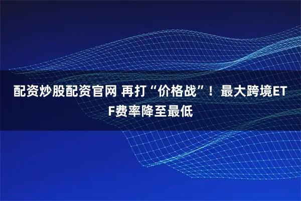 配资炒股配资官网 再打“价格战”！最大跨境ETF费率降至最低