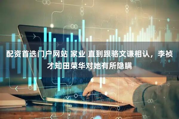 配资首选门户网站 家业 直到跟骆文谦相认，李祯才知田荣华对她有所隐瞒