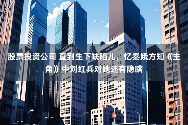 股票投资公司 直到生下缺陷儿，忆秦娥方知《主角》中刘红兵对她还有隐瞒