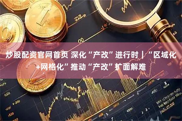 炒股配资官网首页 深化“产改”进行时｜“区域化+网格化”推动“产改”扩面解难
